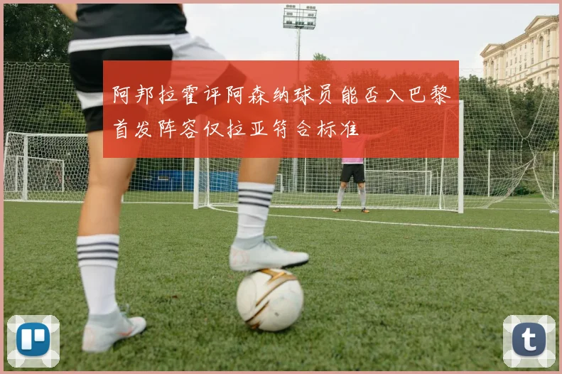 阿邦拉霍评阿森纳球员能否入巴黎首发阵容仅拉亚符合标准