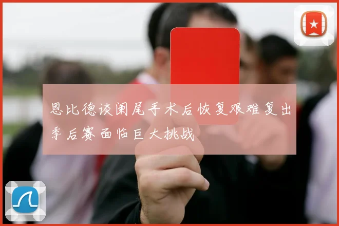 恩比德谈阑尾手术后恢复艰难复出季后赛面临巨大挑战