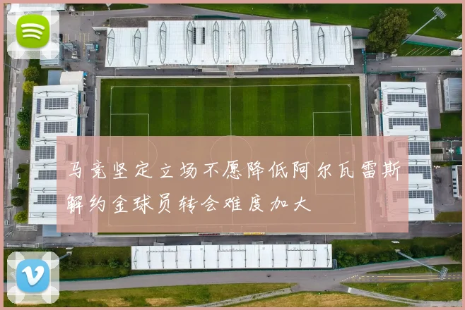 马竞坚定立场不愿降低阿尔瓦雷斯解约金球员转会难度加大