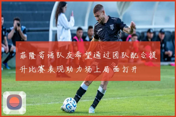 菲隆寄语队友希望通过团队配合提升比赛表现助力场上局面打开