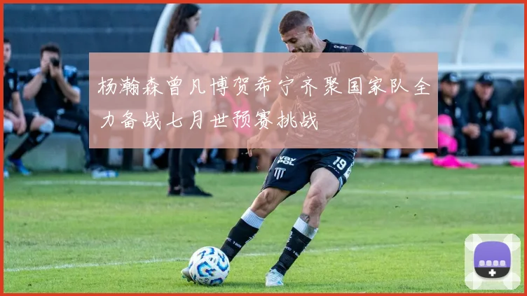 杨瀚森曾凡博贺希宁齐聚国家队全力备战七月世预赛挑战