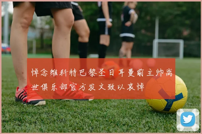 悼念维科特巴黎圣日耳曼前主帅离世俱乐部官方发文致以哀悼