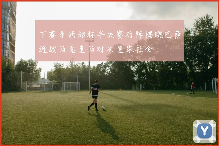下赛季西超杯半决赛对阵揭晓巴萨迎战马竞皇马对决皇家社会