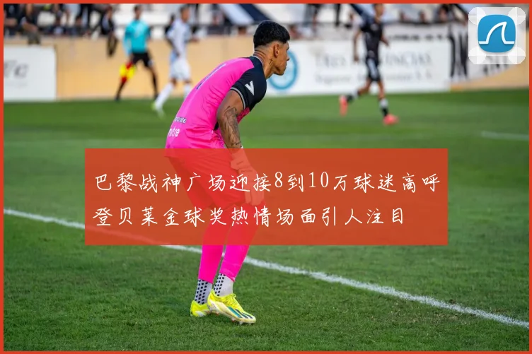 巴黎战神广场迎接8到10万球迷高呼登贝莱金球奖热情场面引人注目