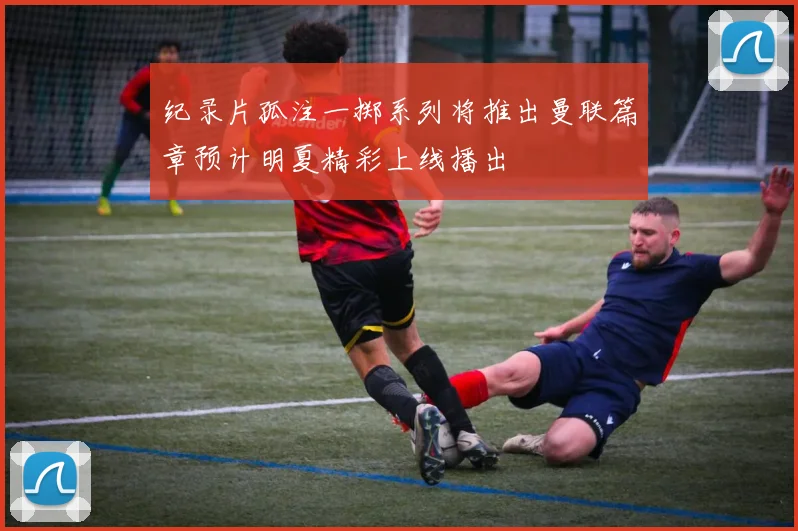 纪录片孤注一掷系列将推出曼联篇章预计明夏精彩上线播出