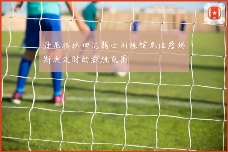 丹尼格林回忆骑士训练馆见证詹姆斯决定时的尴尬氛围