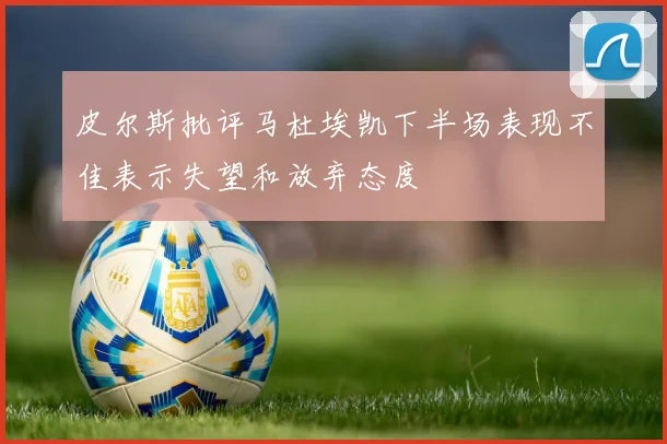 皮尔斯批评马杜埃凯下半场表现不佳表示失望和放弃态度