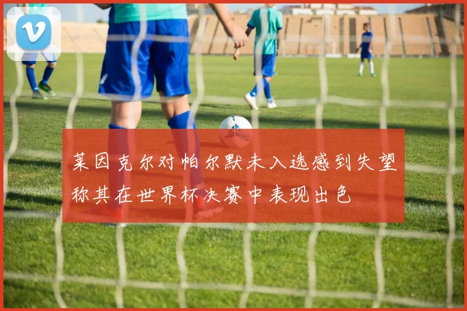 莱因克尔对帕尔默未入选感到失望称其在世界杯决赛中表现出色