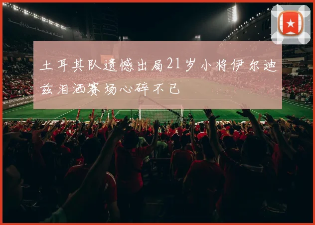 土耳其队遗憾出局21岁小将伊尔迪兹泪洒赛场心碎不已