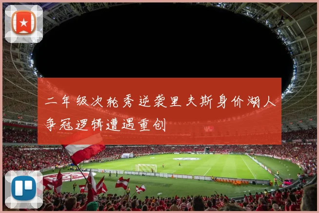 二年级次轮秀逆袭里夫斯身价湖人争冠逻辑遭遇重创
