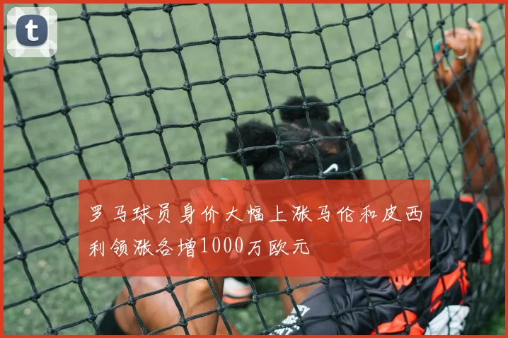 罗马球员身价大幅上涨马伦和皮西利领涨各增1000万欧元
